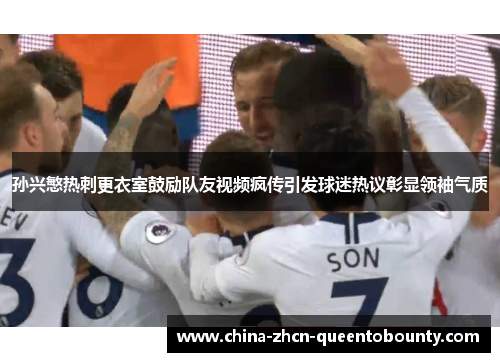 孙兴慜热刺更衣室鼓励队友视频疯传引发球迷热议彰显领袖气质