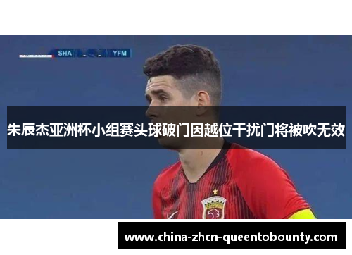 朱辰杰亚洲杯小组赛头球破门因越位干扰门将被吹无效