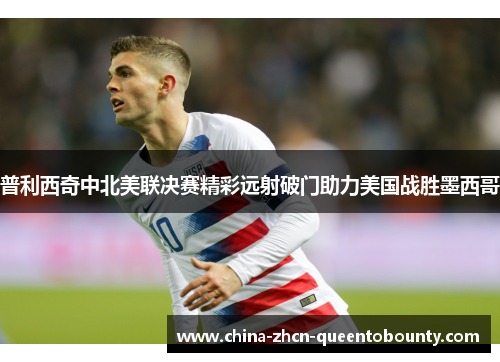 普利西奇中北美联决赛精彩远射破门助力美国战胜墨西哥