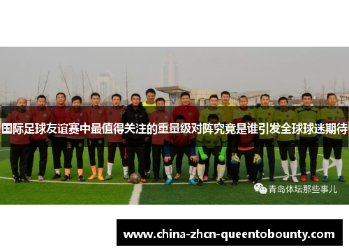 国际足球友谊赛中最值得关注的重量级对阵究竟是谁引发全球球迷期待 国际足球友谊赛中最值得关注的重量级对阵究竟是谁引发全球球迷期待