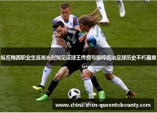 纵览梅西职业生涯高光时刻见证球王传奇与巅峰统治足球历史不朽篇章 纵览梅西职业生涯高光时刻见证球王传奇与巅峰统治足球历史不朽篇章