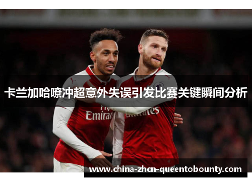 卡兰加哈嘹冲超意外失误引发比赛关键瞬间分析