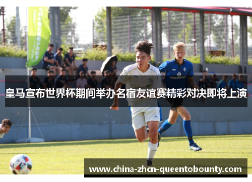 皇马宣布世界杯期间举办名宿友谊赛精彩对决即将上演